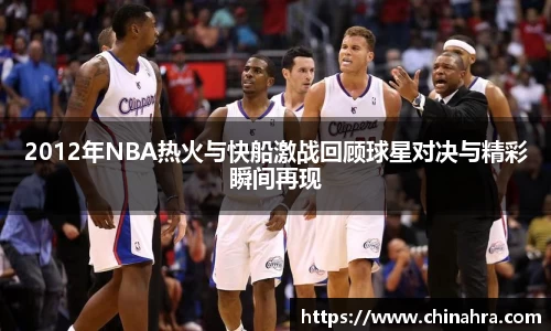 2012年NBA热火与快船激战回顾球星对决与精彩瞬间再现