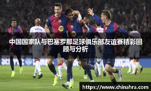 中国国家队与巴塞罗那足球俱乐部友谊赛精彩回顾与分析