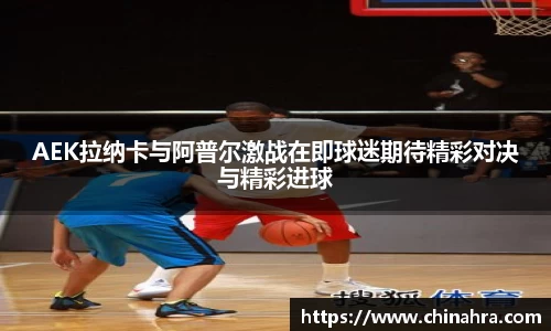 AEK拉纳卡与阿普尔激战在即球迷期待精彩对决与精彩进球