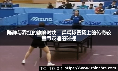 陈静与乔红的巅峰对决：乒乓球赛场上的传奇较量与友谊的碰撞