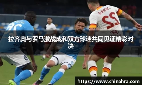 拉齐奥与罗马激战成和双方球迷共同见证精彩对决