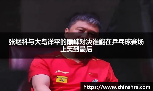 张继科与大岛洋平的巅峰对决谁能在乒乓球赛场上笑到最后